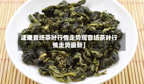 近来【观音场茶叶行情走势观音场茶叶行情走势最新】-第3张图片