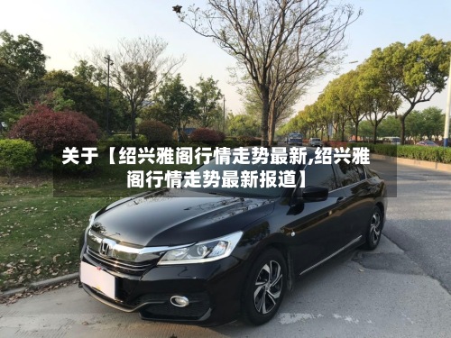 关于【绍兴雅阁行情走势最新,绍兴雅阁行情走势最新报道】