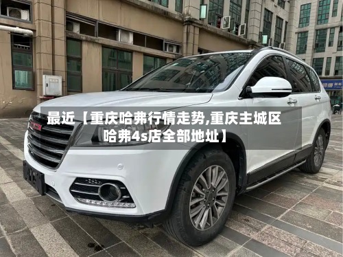 最近【重庆哈弗行情走势,重庆主城区哈弗4s店全部地址】-第3张图片