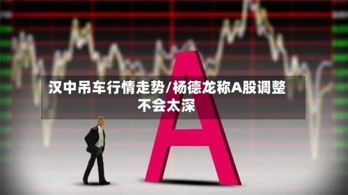 汉中吊车行情走势/杨德龙称A股调整不会太深