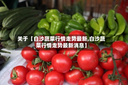 关于【白沙蔬菜行情走势最新,白沙蔬菜行情走势最新消息】
