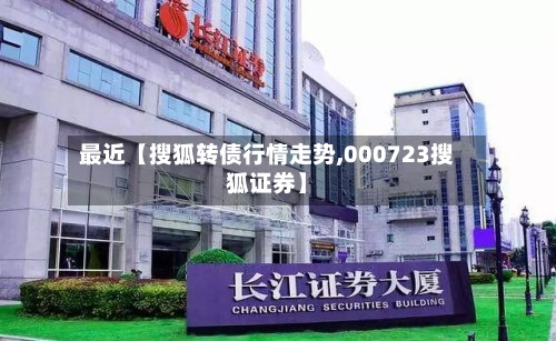 最近【搜狐转债行情走势,000723搜狐证券】-第2张图片
