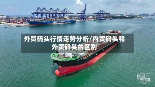 外贸码头行情走势分析/内贸码头和外贸码头的区别-第2张图片