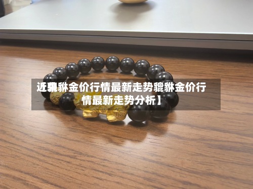 近来
【貔貅金价行情最新走势貔貅金价行情最新走势分析】-第2张图片