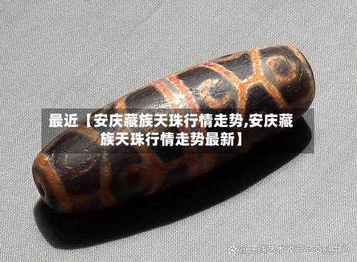 最近【安庆藏族天珠行情走势,安庆藏族天珠行情走势最新】