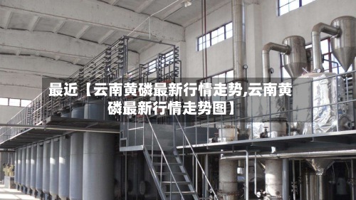 最近【云南黄磷最新行情走势,云南黄磷最新行情走势图】-第2张图片