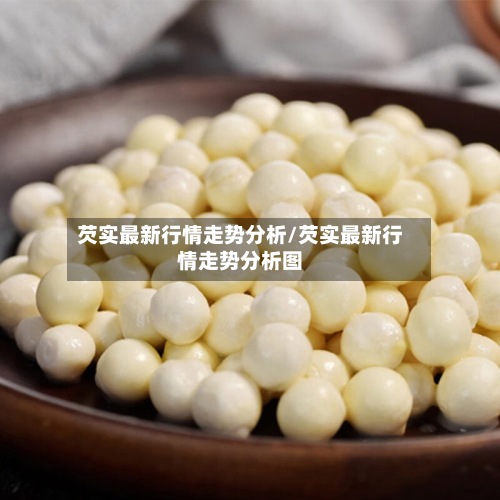 芡实最新行情走势分析/芡实最新行情走势分析图