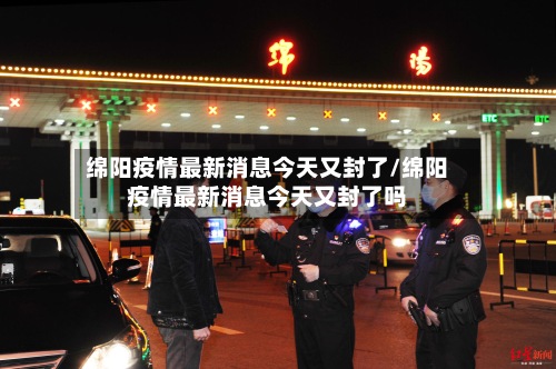 绵阳疫情最新消息今天又封了/绵阳疫情最新消息今天又封了吗