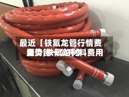 最近【铁氟龙管行情费用走势,铁氟龙材料费用多少钱一公斤】