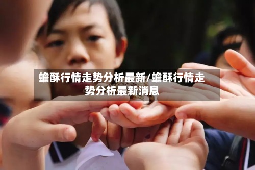蟾酥行情走势分析最新/蟾酥行情走势分析最新消息