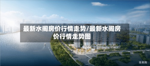 最新水阁房价行情走势/最新水阁房价行情走势图