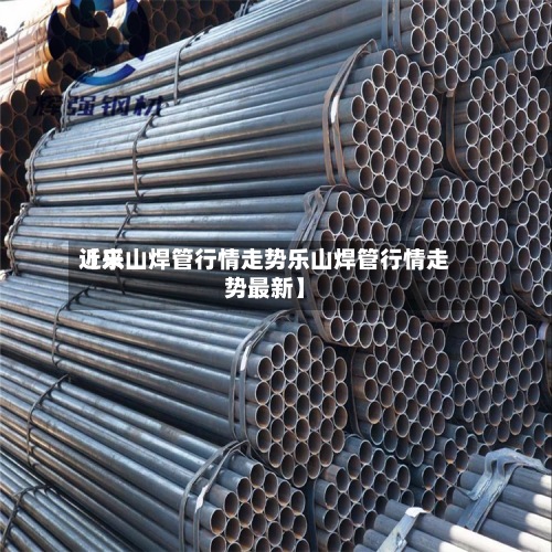 近来【乐山焊管行情走势乐山焊管行情走势最新】-第2张图片