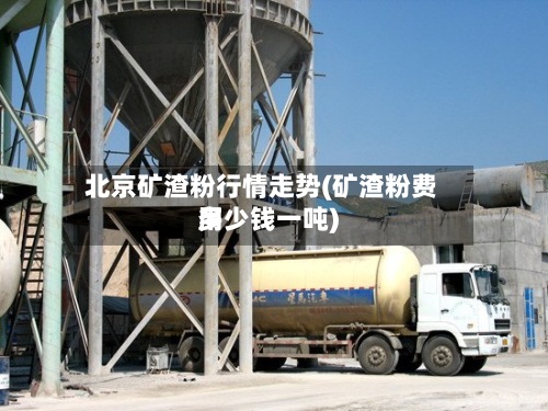 北京矿渣粉行情走势(矿渣粉费用多少钱一吨)
