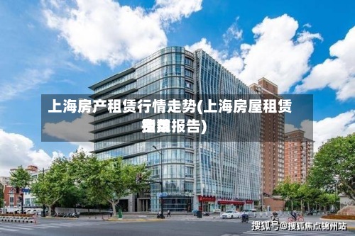 上海房产租赁行情走势(上海房屋租赁费用指数报告)