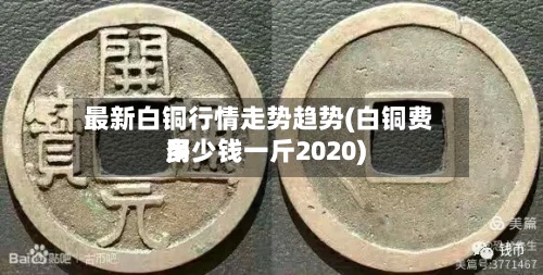 最新白铜行情走势趋势(白铜费用多少钱一斤2020)-第3张图片