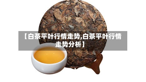【白茶平叶行情走势,白茶平叶行情走势分析】-第3张图片