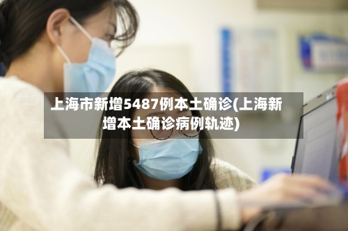 上海市新增5487例本土确诊(上海新增本土确诊病例轨迹)