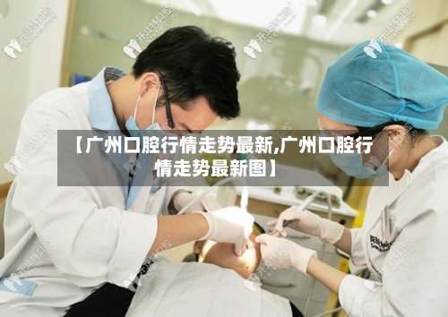 【广州口腔行情走势最新,广州口腔行情走势最新图】