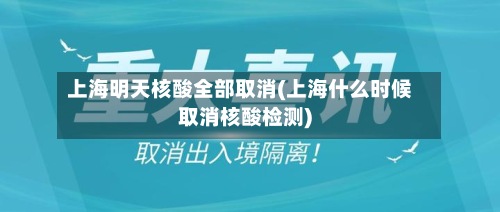 上海明天核酸全部取消(上海什么时候取消核酸检测)