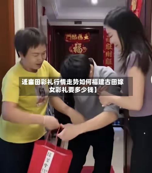近来【古田彩礼行情走势如何福建古田嫁女彩礼要多少钱】-第2张图片