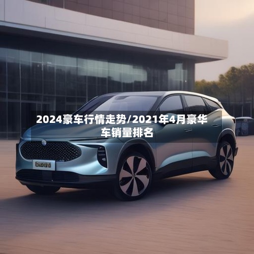 2024豪车行情走势/2021年4月豪华车销量排名