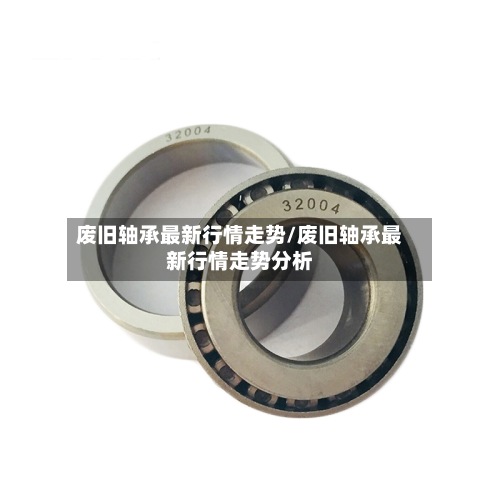 废旧轴承最新行情走势/废旧轴承最新行情走势分析-第2张图片
