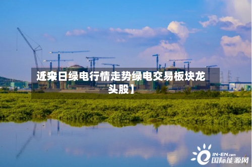 近来【今日绿电行情走势绿电交易板块龙头股】