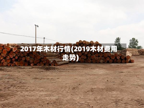 2017年木材行情(2019木材费用走势)
