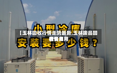 【玉林回收行情走势最新,玉林废品回收费用
行情费用
表】