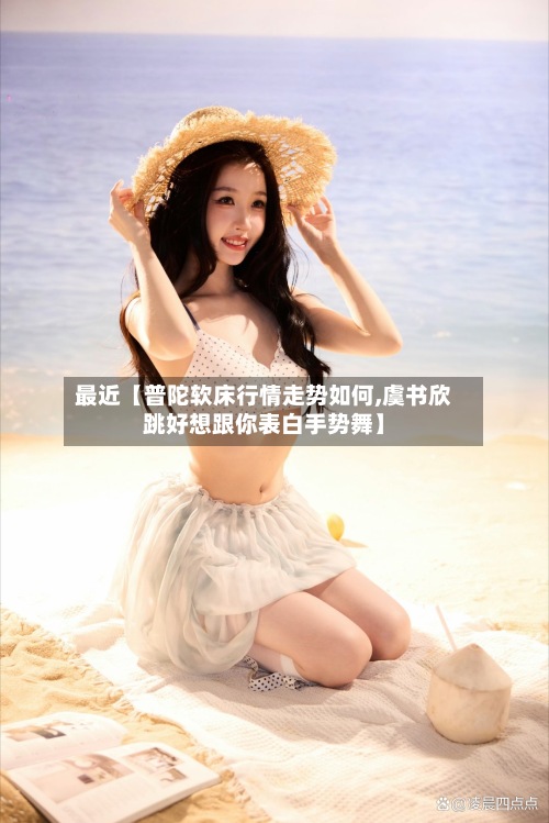 最近【普陀软床行情走势如何,虞书欣跳好想跟你表白手势舞】