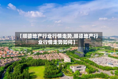 【顺德地产行业行情走势,顺德地产行业行情走势如何】