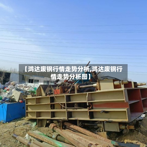 【鸿达废钢行情走势分析,鸿达废钢行情走势分析图】