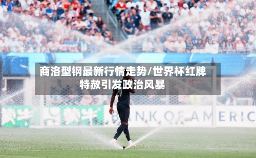 商洛型钢最新行情走势/世界杯红牌特赦引发政治风暴