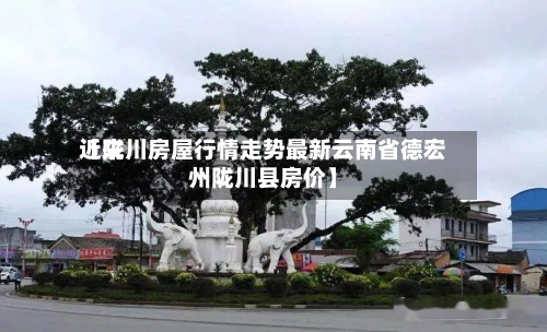 近来【陇川房屋行情走势最新云南省德宏州陇川县房价】-第2张图片