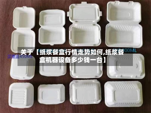 关于【纸浆餐盒行情走势如何,纸浆餐盒机器设备多少钱一台】