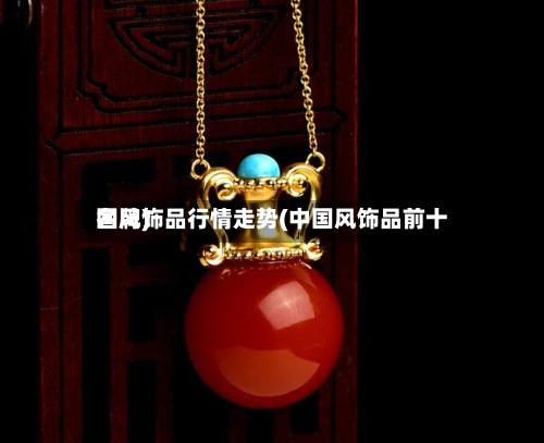 国风饰品行情走势(中国风饰品前十名牌)