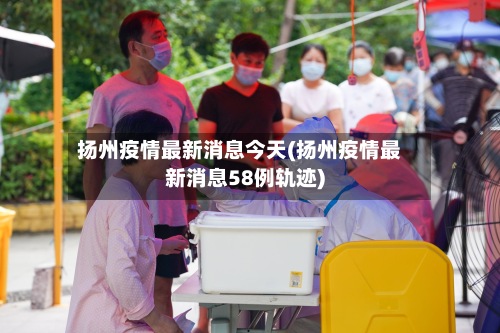 扬州疫情最新消息今天(扬州疫情最新消息58例轨迹)-第2张图片