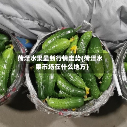 菏泽水果最新行情走势(菏泽水果市场在什么地方)
