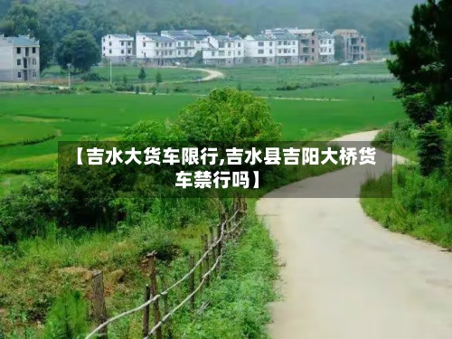 【吉水大货车限行,吉水县吉阳大桥货车禁行吗】-第2张图片