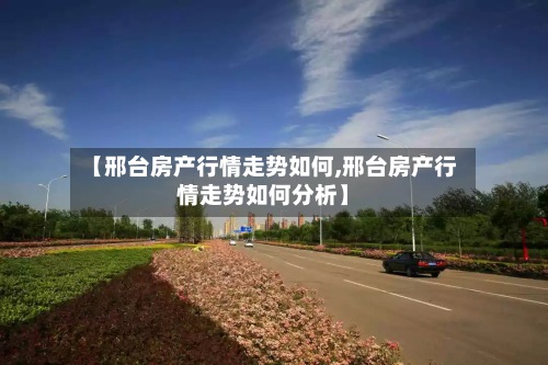 【邢台房产行情走势如何,邢台房产行情走势如何分析】