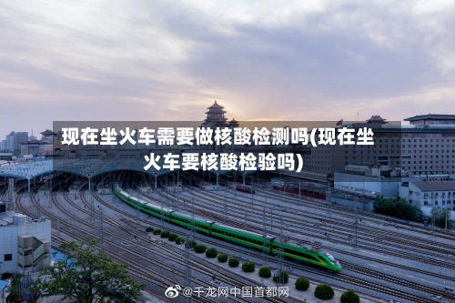 现在坐火车需要做核酸检测吗(现在坐火车要核酸检验吗)