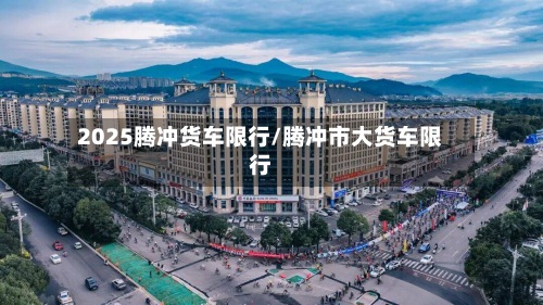 2025腾冲货车限行/腾冲市大货车限行