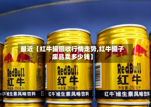 最近【红牛罐回收行情走势,红牛罐子废品卖多少钱】-第2张图片