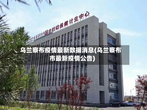 乌兰察布疫情最新数据消息(乌兰察布市最新疫情公告)