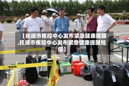 【抚顺市疾控中心发布紧急健康提醒,抚顺市疾控中心发布紧急健康提醒短信】