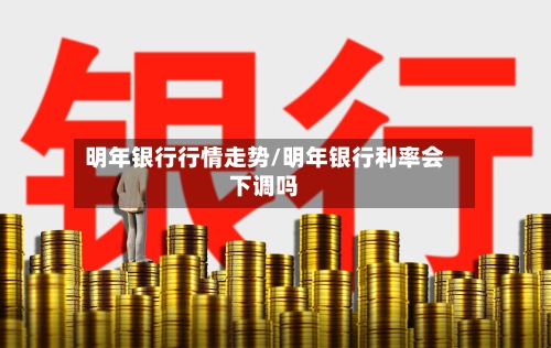 明年银行行情走势/明年银行利率会下调吗-第2张图片