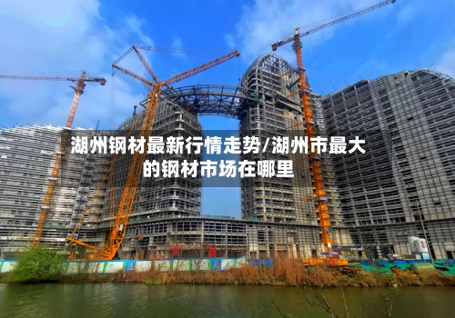湖州钢材最新行情走势/湖州市最大的钢材市场在哪里