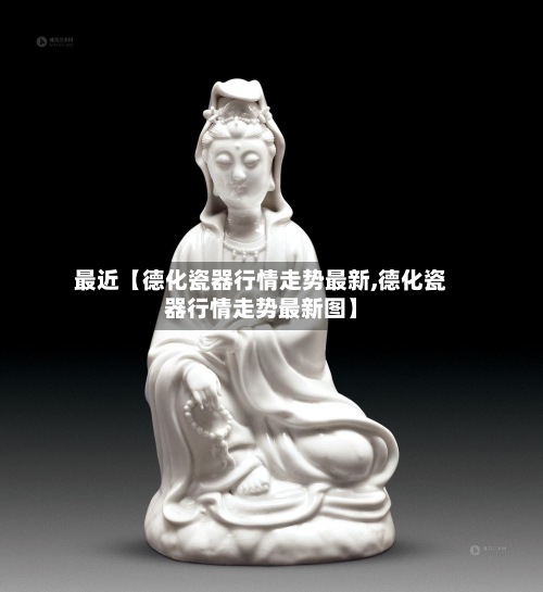 最近【德化瓷器行情走势最新,德化瓷器行情走势最新图】-第2张图片