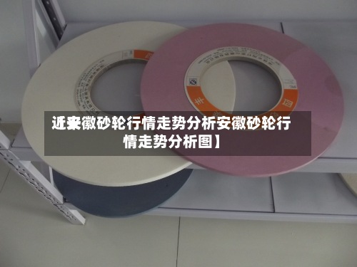 近来【安徽砂轮行情走势分析安徽砂轮行情走势分析图】