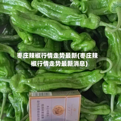枣庄辣椒行情走势最新(枣庄辣椒行情走势最新消息)